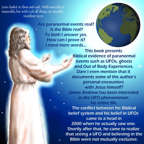 Are paranormal events real? Is the Bible real? To both I answer yes. How can I prove it? I need more words... 
This book presents Biblical evidence of paranormal events such as UFOs, ghosts and Out of Body Experiences. Dare I even mention that it documents some of the author's personal encounters with Jesus himself? 
James Andrew has been interested in the UFO phenomenon his entire life. The conflict between his Biblical belief system and his belief in UFOs came to a head in 2000 when he actually saw one. Shortly after that, he came to realize that seeing a UFO and believing in the Bible were not mutually exclusive.